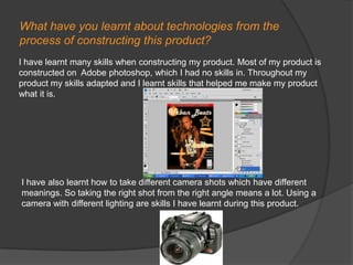 What have you learnt about technologies from the process of constructing this product?I have learnt many skills when constructing my product. Most of my product is constructed on  Adobe photoshop, which I had no skills in. Throughout my product my skills adapted and I learnt skills that helped me make my product what it is. I have also learnt how to take different camera shots which have different meanings. So taking the right shot from the right angle means a lot. Using a camera with different lighting are skills I have learnt during this product.