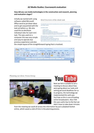 A2 Media Studies: Coursework evaluation

How did you use media technologies in the construction and research, planning
and evaluation stages?

Initially we started with using
software called Microsoft
Office word to jot down ideas
and to get acquainted with the
task set before us. We also
used this to distribute
individual roles for each mini
task. This was used on a
computer this was very simple
and easy to operate due
previous experience and also
the simple layout of the straightforward typing that is involved.




                                                    Next we felt it suitable to set a
                                                    meeting to discuss about how
                                                    were going about our tasks and
                                                    setting personal deadlines for us
                                                    to progress, the technology we
                                                    implemented this with was
                                                    YouTube as this is one of leading
                                                    online broadcasters. Also I felt
                                                    this was useful due to the fact we
                                                    didn’t have to take down minutes
from the meeting we could all access the information by just a playback button
online, which saved us alot of time in the planning process.
 