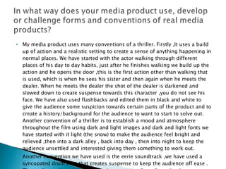 My media product uses many conventions of a thriller. Firstly ,It uses a build up of action and a realistic setting to create a sense of anything happening in normal places. We have started with the actor walking through different places of his day to day habits, just after he finishes walking we build up the action and he opens the door ,this is the first action other than walking that is used, which is when he sees his sister and then again when he meets the dealer. When he meets the dealer the shot of the dealer is darkened and slowed down to create suspense towards this character ,you do not see his face. We have also used flashbacks and edited them in black and white to give the audience some suspicion towards certain parts of the product and to create a history/background for the audience to want to start to solve out.  Another convention of a thriller is to establish a mood and atmosphere throughout the film using dark and light images and dark and light fonts we have started with it light (the snow) to make the audience feel bright and relieved ,then into a dark alley , back into day , then into night to keep the audience unsettled and interested giving them something to work out.  Another convention we have used is the eerie soundtrack ,we have used a syncopated drum beat that creates suspense to keep the audience off ease . The track speeds up and is louder in moments where the action is more sudden and reversed when the action is smooth. 