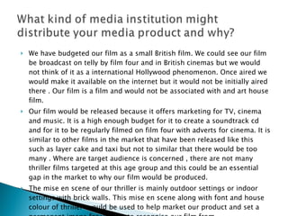 We have budgeted our film as a small British film. We could see our film be broadcast on telly by film four and in British cinemas but we would not think of it as a international Hollywood phenomenon. Once aired we would make it available on the internet but it would not be initially aired there . Our film is a film and would not be associated with and art house film. Our film would be released because it offers marketing for TV, cinema and music. It is a high enough budget for it to create a soundtrack cd and for it to be regularly filmed on film four with adverts for cinema. It is similar to other films in the market that have been released like this such as layer cake and taxi but not to similar that there would be too many . Where are target audience is concerned , there are not many thriller films targeted at this age group and this could be an essential gap in the market to why our film would be produced. The mise en scene of our thriller is mainly outdoor settings or indoor settings with brick walls. This mise en scene along with font and house colour of thriller  would be used to help market our product and set a permanent image for viewers to recognise our film from. 
