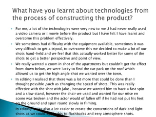 For me, a lot of the technologies were very new to me .I had never really used a video camera or I movie before the product but I have felt I have learnt and overcome this problem effectively. We sometimes had difficulty with the equipment available, sometimes it was very difficult to get a tripod, to overcome this we decided to make a lot of our shots hand-held and we feel that this actually worked better for some of the shots to get a better perspective and point of view. We really wanted a zoom in shot of the apartments but couldn’t get the effect from down below, we were lucky to find the car park on the roof which allowed us to get the high angle shot we wanted over the town. In editing I realised that there was a lot more that could be done than I thought possible ,such as changing the speed of shots. This was really effective with the shot with Jake , because we wanted him to have a fast spin and a slow stand, however the chair we used and wanted for our mise en scene was broken and the actor would of fallen off if he had not put his feet on the ground and spun round slowly in filming.  In editing it was also a lot easier to create the conventions of dark and light shots as we could apply this to flashbacks and eery atmosphere shots.  