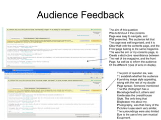 Audience Feedback The aim of this question  Was to find out if the contents Page was easy to navigate, and  Well presented. The audience felt that The page was well organised, and it is  Clear that both the contents page, and the Front page belong to the same magazine. This was the aim of my contents page, to Create a distinctive resemblance between The rest of the magazine, and the front Page. As well as to inform the audience Of the different types of acts on display.  The point of question six, was To establish whether the audience Found my image style appealing, Along with the rest of my double Page spread. Someone mentioned That the photograph has a  Backstage feel to it, others said  It reiterates the overall house  Style. The only thing that  Displeased me about my  Photography, was that many of the  Pictures in use seem very similar, The surroundings were also limited Due to the use of my own musical Equipment.  