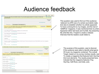 Audience feedback This question was used to find out if the audience believed my DPS was of a certain journalistic style, And also to establish whether my article appeared To have a strong link to my images, and the rest of  ‘ SAMPLE’ magazine. It was mentioned that my artist  Appeared rather laid back and humble. By presenting My artist like this, I hoped to create a relaxed  Interview that the readers could relate to. The purpose of this question, was to discover If the audience were able to identify what genre Of music my magazine contained. The overall Target, based on my survey monkey results, was To create a magazine that featured both Hip-Hop And rock elements. The results presented here,  Indicate that the magazine featured, Pop, Hip-Hop, Soft Rock, and Indie, acts.  