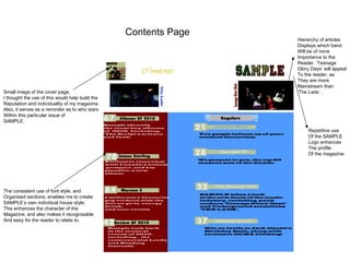 Contents Page Small image of the cover page, I thought the use of this would help build the  Reputation and individuality of my magazine. Also, it serves as a reminder as to who stars Within this particular issue of SAMPLE.  The consistent use of font style, and Organised sections, enables me to create SAMPLE’s own individual house style.  This enhances the character of the Magazine, and also makes it recognisable And easy for the reader to relate to.  Repetitive use Of the SAMPLE Logo enhances  The profile Of the magazine.  Hierarchy of articles Displays which band Will be of more Importance to the  Reader. ‘Teenage Glory Days’ will appeal To the reader, as  They are more Mainstream than  ‘ The Lads’ . 
