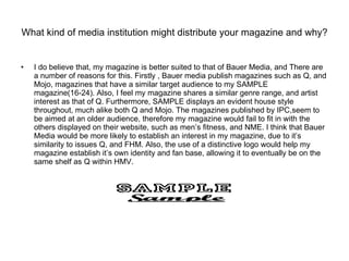 What kind of media institution might distribute your magazine and why? I do believe that, my magazine is better suited to that of Bauer Media, and There are a number of reasons for this. Firstly , Bauer media publish magazines such as Q, and Mojo, magazines that have a similar target audience to my SAMPLE magazine(16-24). Also, I feel my magazine shares a similar genre range, and artist interest as that of Q. Furthermore, SAMPLE displays an evident house style throughout, much alike both Q and Mojo. The magazines published by IPC,seem to be aimed at an older audience, therefore my magazine would fail to fit in with the others displayed on their website, such as men’s fitness, and NME. I think that Bauer Media would be more likely to establish an interest in my magazine, due to it’s similarity to issues Q, and FHM. Also, the use of a distinctive logo would help my magazine establish it’s own identity and fan base, allowing it to eventually be on the same shelf as Q within HMV.  
