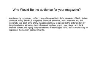 Who Would Be the audience for your magazine?   As shown by my reader profile, I have attempted to include elements of both hip-hop and rock in my SAMPLE magazine. The rock elements, artist interview and the generally  laid back style of my magazine is likely to appeal to the older end of my target audience. Whereas the inclusion of hip-hop, a quiz, tour blogs,  and Jack Daniels tickets, are highly likely to relate to readers aged 16-20 as it is more likely to represent their action packed lifestyle. 