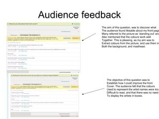 Audience feedback The aim of this question, was to discover what  The audience found likeable about my front page. Many referred to the picture as ‘standing out’ and  Also mentioned that the colours work well  Together. This is pleasing, as my aim was to  Extract colours from the picture, and use them in Both the background, and masthead.  The objective of this question was to  Establish how I could improve the front  Cover. The audience felt that the colours Used to represent the artist names were too Difficult to read, and that there was no need To display the artists in boxes.  