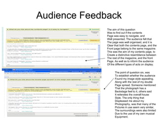 Audience Feedback
              The aim of this question
              Was to find out if the contents
              Page was easy to navigate, and
              Well presented. The audience felt that
              The page was well organised, and it is
              Clear that both the contents page, and the
              Front page belong to the same magazine.
              This was the aim of my contents page, to
              Create a distinctive resemblance between
              The rest of the magazine, and the front
              Page. As well as to inform the audience
              Of the different types of acts on display.


                    The point of question six, was
                    To establish whether the audience
                    Found my image style appealing,
                    Along with the rest of my double
                    Page spread. Someone mentioned
                    That the photograph has a
                    Backstage feel to it, others said
                    It reiterates the overall house
                    Style. The only thing that
                    Displeased me about my
                    Photography, was that many of the
                    Pictures in use seem very similar,
                    The surroundings were also limited
                    Due to the use of my own musical
                    Equipment.
 