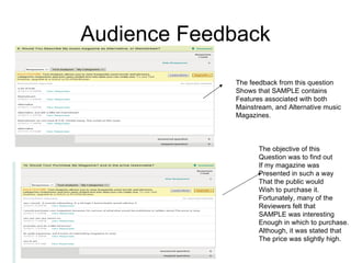 Audience Feedback

             The feedback from this question
             Shows that SAMPLE contains
             Features associated with both
             Mainstream, and Alternative music
             Magazines.



                    The objective of this
                    Question was to find out
                    If my magazine was
                    Presented in such a way
                    That the public would
                    Wish to purchase it.
                    Fortunately, many of the
                    Reviewers felt that
                    SAMPLE was interesting
                    Enough in which to purchase.
                    Although, it was stated that
                    The price was slightly high.
 