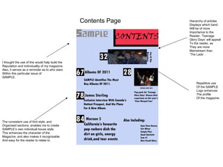 Contents Page   Hierarchy of articles
                                                                 Displays which band
                                                                 Will be of more
                                                                 Importance to the
                                                                 Reader. ‘Teenage
                                                                 Glory Days’ will appeal
                                                                 To the reader, as
                                                                 They are more
                                                                 Mainstream than
                                                                 ‘The Lads’ .
,
I thought the use of this would help build the
Reputation and individuality of my magazine.
Also, it serves as a reminder as to who stars
Within this particular issue of
SAMPLE.
                                                                      Repetitive use
                                                                      Of the SAMPLE
                                                                      Logo enhances
                                                                      The profile
                                                                      Of the magazine.




The consistent use of font style, and
Organised sections, enables me to create
SAMPLE’s own individual house style.
This enhances the character of the
Magazine, and also makes it recognisable
And easy for the reader to relate to.
 