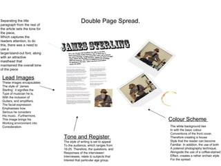 Separating the title
paragraph from the rest of
                                            Double Page Spread.
the article sets the tone for
the piece,
Which captures the
readers attention, to do
this, there was a need to
use a
larger/stand-out font, along
with an attractive
masthead that
maintained the overall tone
of the piece

 Lead Images
 These images encapsulates
 The style of ‘James
 Sterling’ it signifies the
 Type of musician he is,
 With the inclusion of
 Guitars, and amplifiers.
 The facial expression
 Emphasises how
 Serious he considers
 His music. Furthermore,
 This image brings his                                                  Colour Scheme
 Working environment into
 Consideration.                                                         The white background ties
                                                                        In with the basic colour
                                                                        Conventions of the front cover,
                                Tone and Register                       Therefore creating a house
                                The style of writing is set to appeal   Style that the reader can become
                                To the audience, which ranges from      Familiar. In addition, the use of both
                                16-25. Therefore, the questions, and    A polaroid photography technique,
                                Responses of the interviewer/           Alongside the use of a coffee-stained
                                Interviewee, relate to subjects that    Effect, creates a rather archaic style
                                Interest that particular age group.     For the spread.
 