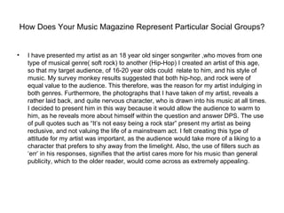 How Does Your Music Magazine Represent Particular Social Groups?


•     I have presented my artist as an 18 year old singer songwriter ,who moves from one
      type of musical genre( soft rock) to another (Hip-Hop) I created an artist of this age,
      so that my target audience, of 16-20 year olds could relate to him, and his style of
      music. My survey monkey results suggested that both hip-hop, and rock were of
      equal value to the audience. This therefore, was the reason for my artist indulging in
      both genres. Furthermore, the photographs that I have taken of my artist, reveals a
      rather laid back, and quite nervous character, who is drawn into his music at all times.
      I decided to present him in this way because it would allow the audience to warm to
      him, as he reveals more about himself within the question and answer DPS. The use
      of pull quotes such as “It’s not easy being a rock star” present my artist as being
      reclusive, and not valuing the life of a mainstream act. I felt creating this type of
      attitude for my artist was important, as the audience would take more of a liking to a
      character that prefers to shy away from the limelight. Also, the use of fillers such as
      ‘err’ in his responses, signifies that the artist cares more for his music than general
      publicity, which to the older reader, would come across as extremely appealing.
 