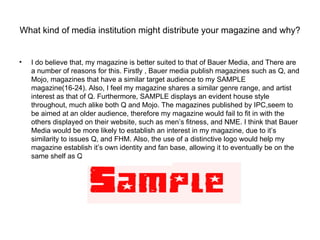 What kind of media institution might distribute your magazine and why?


•   I do believe that, my magazine is better suited to that of Bauer Media, and There are
    a number of reasons for this. Firstly , Bauer media publish magazines such as Q, and
    Mojo, magazines that have a similar target audience to my SAMPLE
    magazine(16-24). Also, I feel my magazine shares a similar genre range, and artist
    interest as that of Q. Furthermore, SAMPLE displays an evident house style
    throughout, much alike both Q and Mojo. The magazines published by IPC,seem to
    be aimed at an older audience, therefore my magazine would fail to fit in with the
    others displayed on their website, such as men’s fitness, and NME. I think that Bauer
    Media would be more likely to establish an interest in my magazine, due to it’s
    similarity to issues Q, and FHM. Also, the use of a distinctive logo would help my
    magazine establish it’s own identity and fan base, allowing it to eventually be on the
    same shelf as Q within HMV.
 