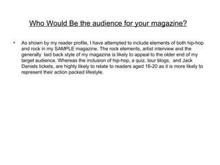 Who Would Be the audience for your magazine?

•   As shown by my reader profile, I have attempted to include elements of both hip-hop
    and rock in my SAMPLE magazine. The rock elements, artist interview and the
    generally laid back style of my magazine is likely to appeal to the older end of my
    target audience. Whereas the inclusion of hip-hop, a quiz, tour blogs, and Jack
    Daniels tickets, are highly likely to relate to readers aged 16-20 as it is more likely to
    represent their action packed lifestyle.
 
