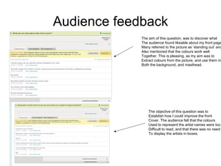 Audience feedback
             The aim of this question, was to discover what
             The audience found likeable about my front page
             Many referred to the picture as ‘standing out’ and
             Also mentioned that the colours work well
             Together. This is pleasing, as my aim was to
             Extract colours from the picture, and use them in
             Both the background, and masthead.




                 The objective of this question was to
                 Establish how I could improve the front
                 Cover. The audience felt that the colours
                 Used to represent the artist names were too
                 Difficult to read, and that there was no need
                 To display the artists in boxes.
 