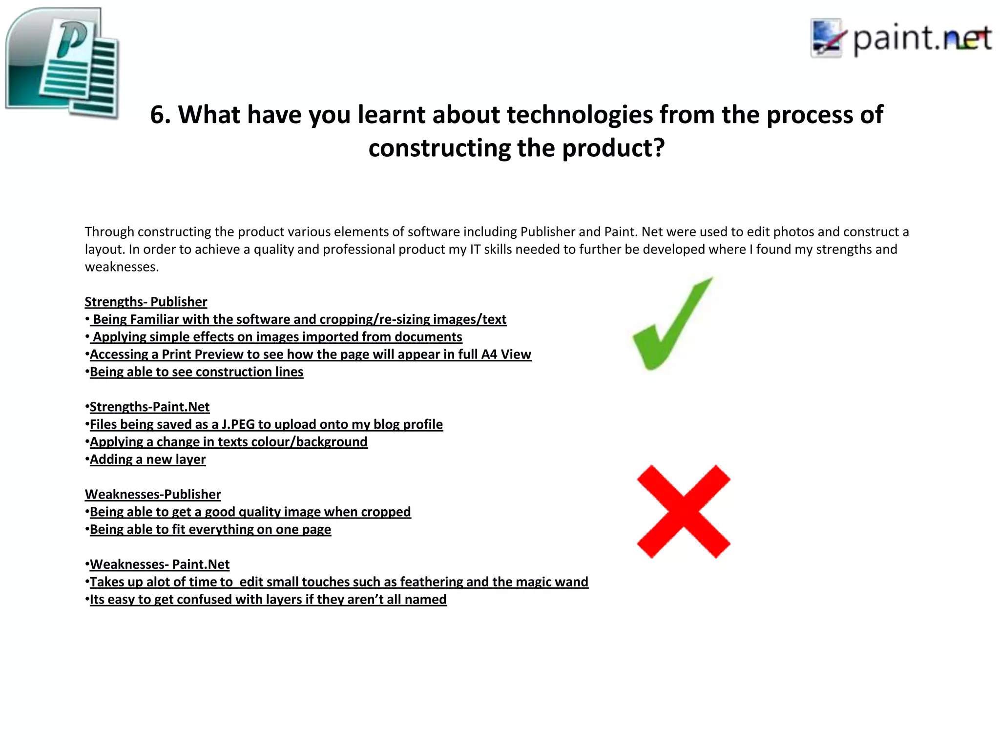 6. What have you learnt about technologies from the process of
                            constructing the product?

Through constructing the product various elements of software including Publisher and Paint. Net were used to edit photos and construct a
layout. In order to achieve a quality and professional product my IT skills needed to further be developed where I found my strengths and
weaknesses.

Strengths- Publisher
• Being Familiar with the software and cropping/re-sizing images/text
• Applying simple effects on images imported from documents
•Accessing a Print Preview to see how the page will appear in full A4 View
•Being able to see construction lines

•Strengths-Paint.Net
•Files being saved as a J.PEG to upload onto my blog profile
•Applying a change in texts colour/background
•Adding a new layer

Weaknesses-Publisher
•Being able to get a good quality image when cropped
•Being able to fit everything on one page

•Weaknesses- Paint.Net
•Takes up alot of time to edit small touches such as feathering and the magic wand
•Its easy to get confused with layers if they aren’t all named
 