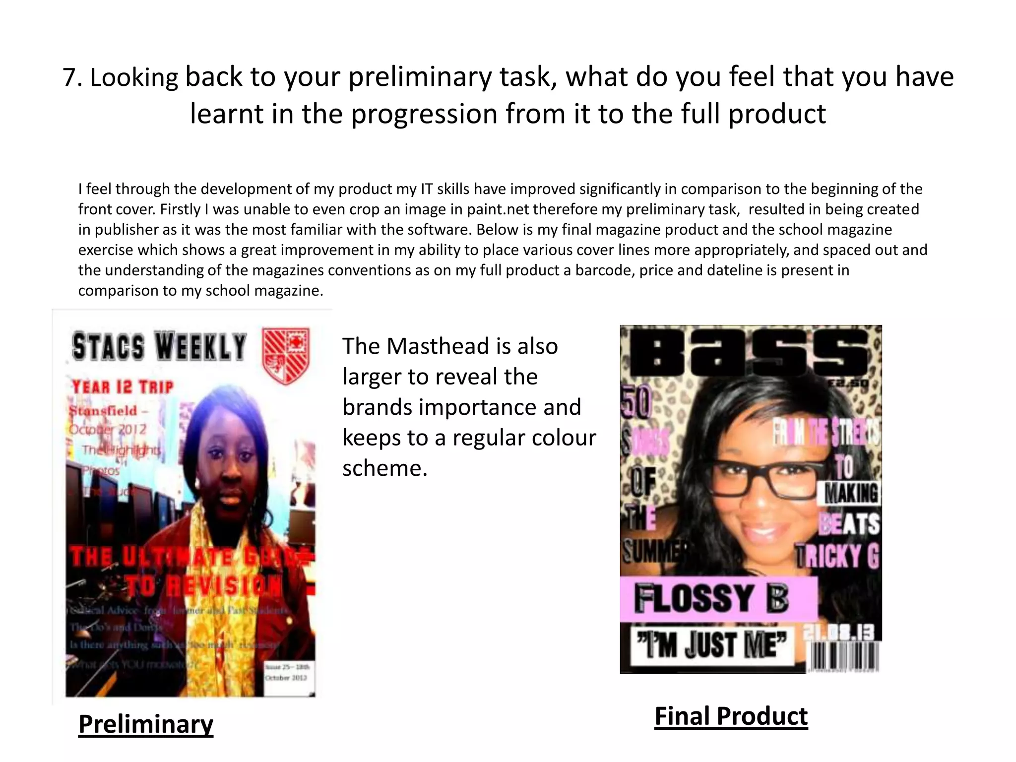 7. Looking back to your preliminary task, what do you feel that you have
                 learnt in the progression from it to the full product

 I feel through the development of my product my IT skills have improved significantly in comparison to the beginning of the
 front cover. Firstly I was unable to even crop an image in paint.net therefore my preliminary task, resulted in being created
 in publisher as it was the most familiar with the software. Below is my final magazine product and the school magazine
 exercise which shows a great improvement in my ability to place various cover lines more appropriately, and spaced out and
 the understanding of the magazines conventions as on my full product a barcode, price and dateline is present in
 comparison to my school magazine.


                                       The Masthead is also
                                       larger to reveal the
                                       brands importance and
                                       keeps to a regular colour
                                       scheme.




 Preliminary                                                                         Final Product
 