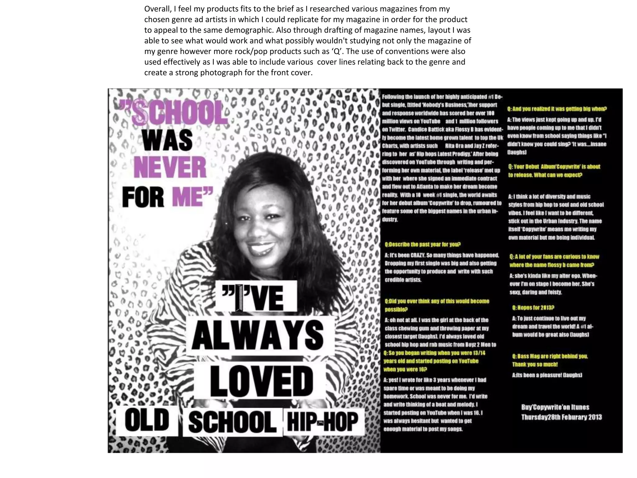 Overall, I feel my products fits to the brief as I researched various magazines from my
chosen genre ad artists in which I could replicate for my magazine in order for the product
to appeal to the same demographic. Also through drafting of magazine names, layout I was
able to see what would work and what possibly wouldn't studying not only the magazine of
my genre however more rock/pop products such as ‘Q’. The use of conventions were also
used effectively as I was able to include various cover lines relating back to the genre and
create a strong photograph for the front cover.
 