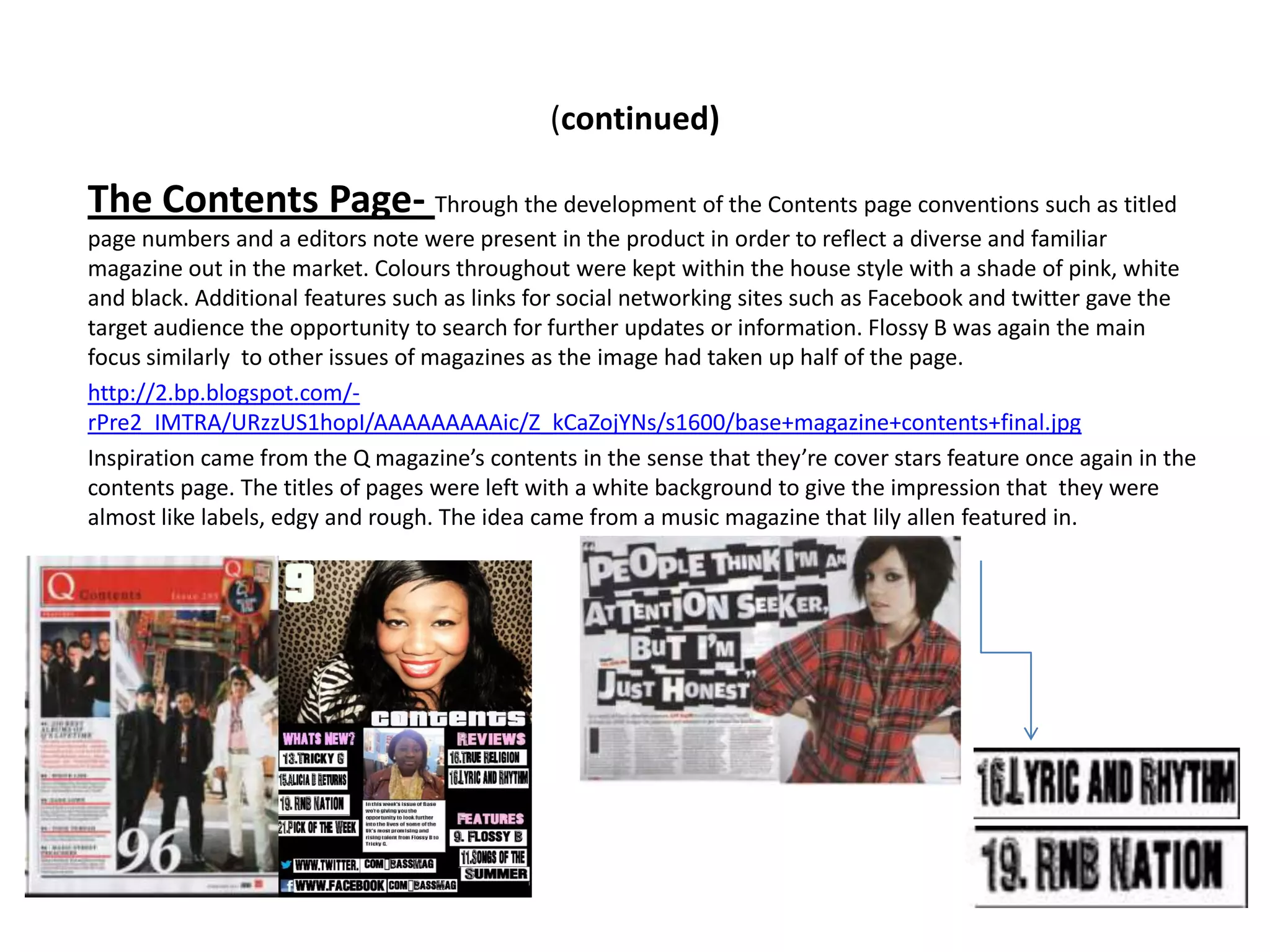 (continued)

The Contents Page- Through the development of the Contents page conventions such as titled
page numbers and a editors note were present in the product in order to reflect a diverse and familiar
magazine out in the market. Colours throughout were kept within the house style with a shade of pink, white
and black. Additional features such as links for social networking sites such as Facebook and twitter gave the
target audience the opportunity to search for further updates or information. Flossy B was again the main
focus similarly to other issues of magazines as the image had taken up half of the page.
http://2.bp.blogspot.com/-
rPre2_IMTRA/URzzUS1hopI/AAAAAAAAAic/Z_kCaZojYNs/s1600/base+magazine+contents+final.jpg
Inspiration came from the Q magazine’s contents in the sense that they’re cover stars feature once again in the
contents page. The titles of pages were left with a white background to give the impression that they were
almost like labels, edgy and rough. The idea came from a music magazine that lily allen featured in.
 