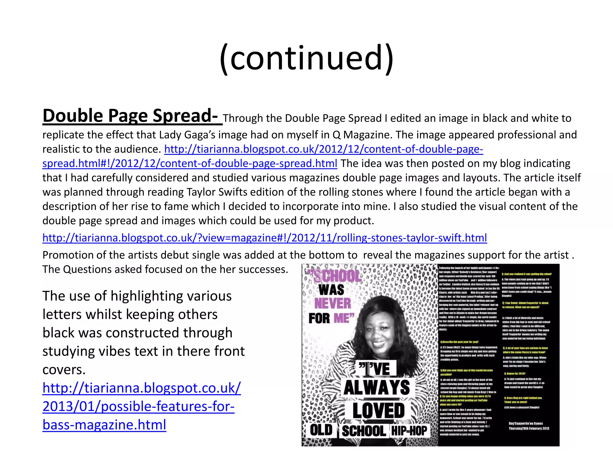 (continued)
Double Page Spread- Through the Double Page Spread I edited an image in black and white to
replicate the effect that Lady Gaga’s image had on myself in Q Magazine. The image appeared professional and
realistic to the audience. http://tiarianna.blogspot.co.uk/2012/12/content-of-double-page-
spread.html#!/2012/12/content-of-double-page-spread.html The idea was then posted on my blog indicating
that I had carefully considered and studied various magazines double page images and layouts. The article itself
was planned through reading Taylor Swifts edition of the rolling stones where I found the article began with a
description of her rise to fame which I decided to incorporate into mine. I also studied the visual content of the
double page spread and images which could be used for my product.
http://tiarianna.blogspot.co.uk/?view=magazine#!/2012/11/rolling-stones-taylor-swift.html
Promotion of the artists debut single was added at the bottom to reveal the magazines support for the artist .
The Questions asked focused on the her successes.

The use of highlighting various
letters whilst keeping others
black was constructed through
studying vibes text in there front
covers.
http://tiarianna.blogspot.co.uk/
2013/01/possible-features-for-
bass-magazine.html
 
