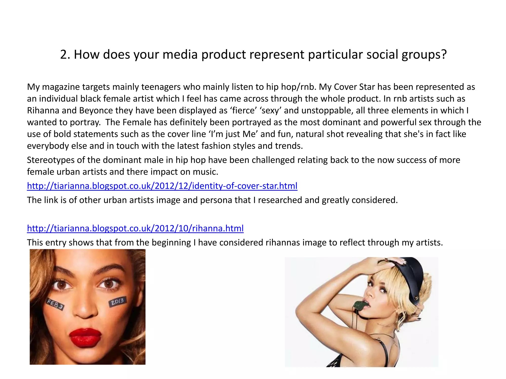 2. How does your media product represent particular social groups?

My magazine targets mainly teenagers who mainly listen to hip hop/rnb. My Cover Star has been represented as
an individual black female artist which I feel has came across through the whole product. In rnb artists such as
Rihanna and Beyonce they have been displayed as ‘fierce’ ‘sexy’ and unstoppable, all three elements in which I
wanted to portray. The Female has definitely been portrayed as the most dominant and powerful sex through the
use of bold statements such as the cover line ‘I’m just Me’ and fun, natural shot revealing that she's in fact like
everybody else and in touch with the latest fashion styles and trends.
Stereotypes of the dominant male in hip hop have been challenged relating back to the now success of more
female urban artists and there impact on music.
http://tiarianna.blogspot.co.uk/2012/12/identity-of-cover-star.html
The link is of other urban artists image and persona that I researched and greatly considered.

http://tiarianna.blogspot.co.uk/2012/10/rihanna.html
This entry shows that from the beginning I have considered rihannas image to reflect through my artists.
 