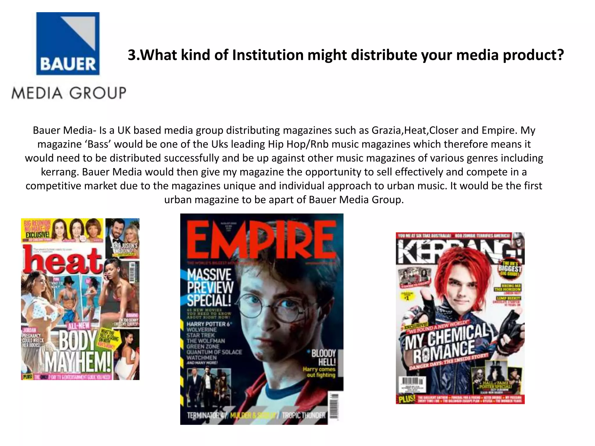 3.What kind of Institution might distribute your media product?



 Bauer Media- Is a UK based media group distributing magazines such as Grazia,Heat,Closer and Empire. My
  magazine ‘Bass’ would be one of the Uks leading Hip Hop/Rnb music magazines which therefore means it
would need to be distributed successfully and be up against other music magazines of various genres including
  kerrang. Bauer Media would then give my magazine the opportunity to sell effectively and compete in a
competitive market due to the magazines unique and individual approach to urban music. It would be the first
                             urban magazine to be apart of Bauer Media Group.
 