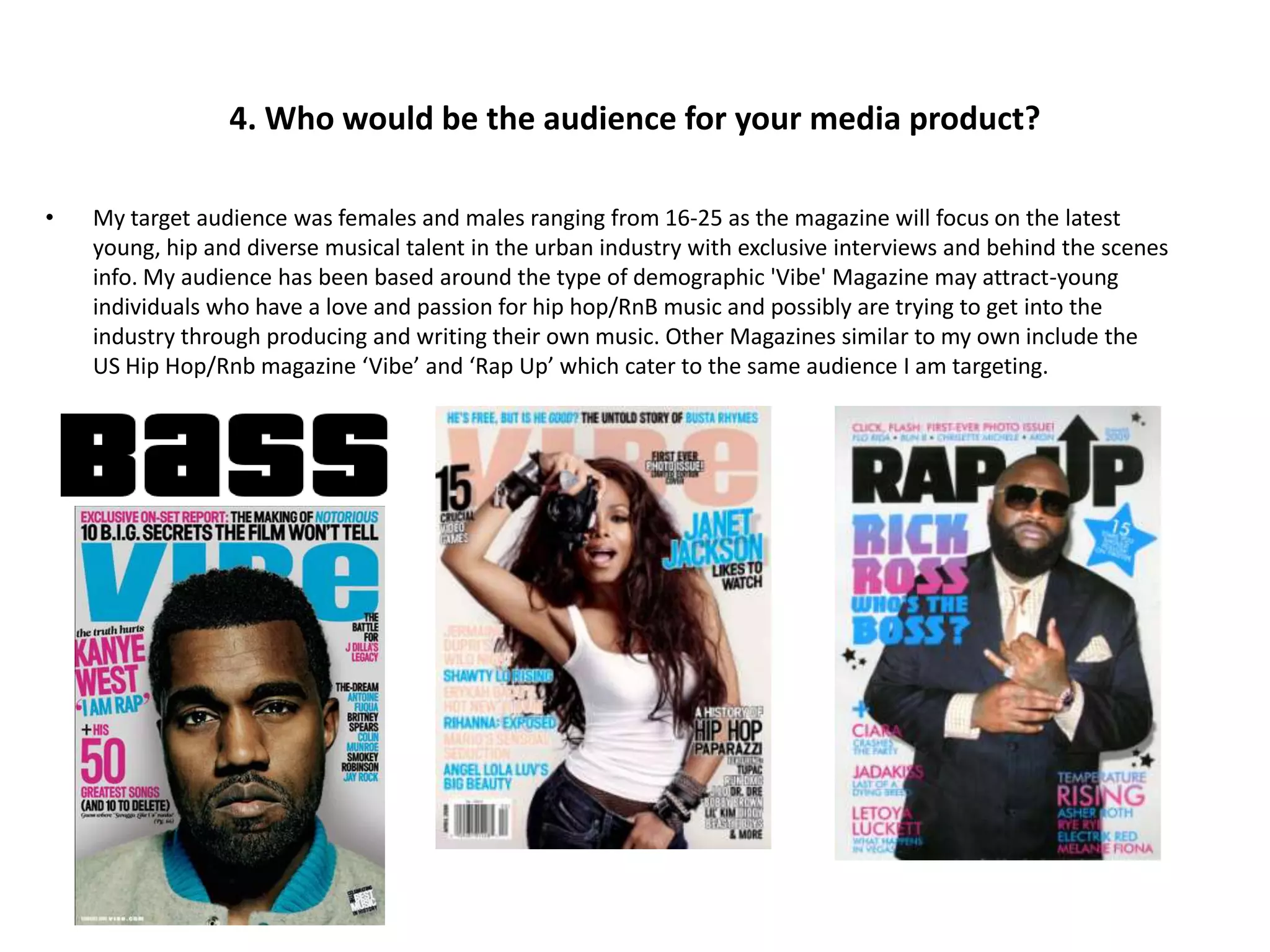 4. Who would be the audience for your media product?

•   My target audience was females and males ranging from 16-25 as the magazine will focus on the latest
    young, hip and diverse musical talent in the urban industry with exclusive interviews and behind the scenes
    info. My audience has been based around the type of demographic 'Vibe' Magazine may attract-young
    individuals who have a love and passion for hip hop/RnB music and possibly are trying to get into the
    industry through producing and writing their own music. Other Magazines similar to my own include the
    US Hip Hop/Rnb magazine ‘Vibe’ and ‘Rap Up’ which cater to the same audience I am targeting.
 