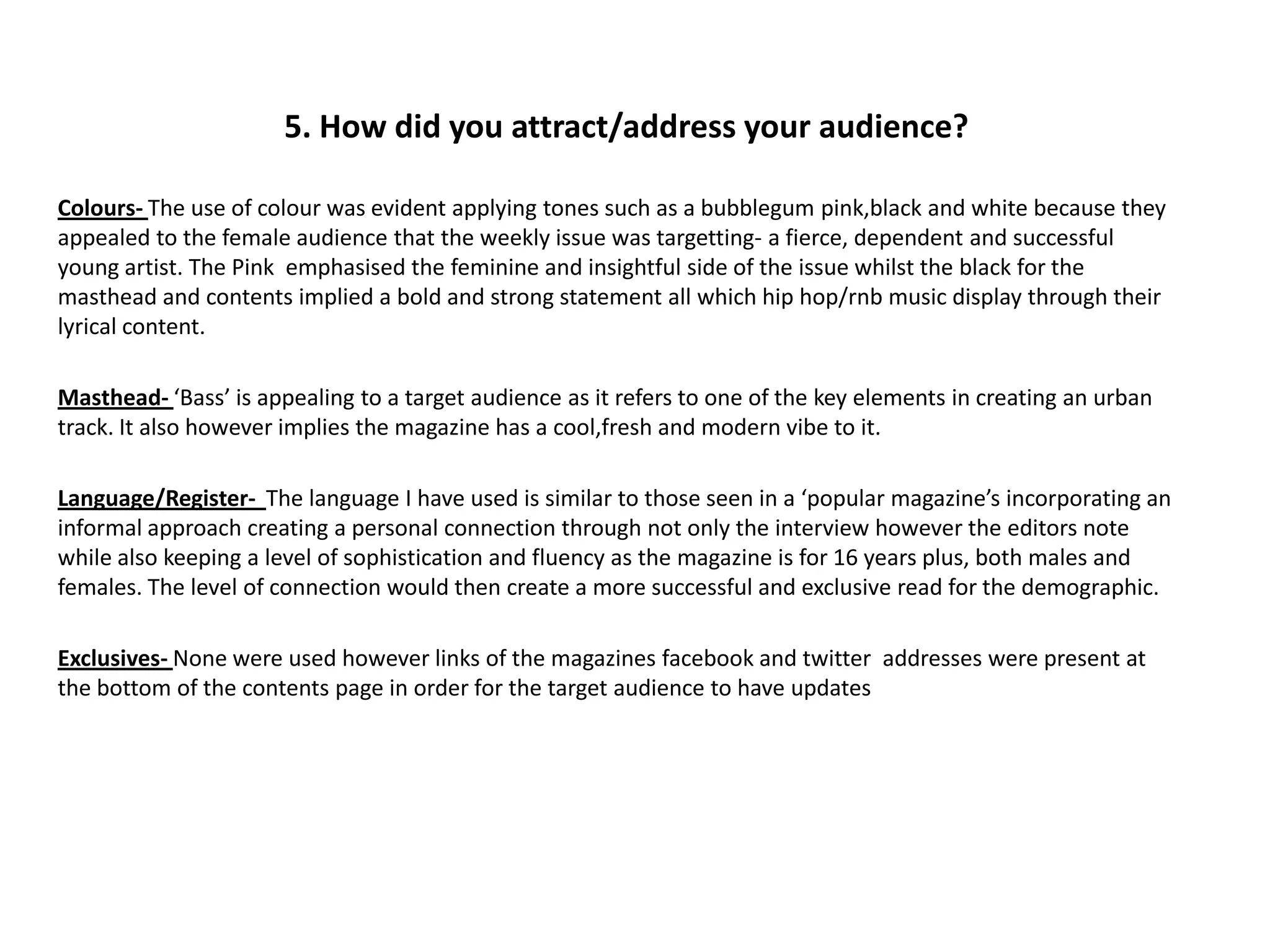 5. How did you attract/address your audience?

Colours- The use of colour was evident applying tones such as a bubblegum pink,black and white because they
appealed to the female audience that the weekly issue was targetting- a fierce, dependent and successful
young artist. The Pink emphasised the feminine and insightful side of the issue whilst the black for the
masthead and contents implied a bold and strong statement all which hip hop/rnb music display through their
lyrical content.

Masthead- ‘Bass’ is appealing to a target audience as it refers to one of the key elements in creating an urban
track. It also however implies the magazine has a cool,fresh and modern vibe to it.

Language/Register- The language I have used is similar to those seen in a ‘popular magazine’s incorporating an
informal approach creating a personal connection through not only the interview however the editors note
while also keeping a level of sophistication and fluency as the magazine is for 16 years plus, both males and
females. The level of connection would then create a more successful and exclusive read for the demographic.

Exclusives- None were used however links of the magazines facebook and twitter addresses were present at
the bottom of the contents page in order for the target audience to have updates
 
