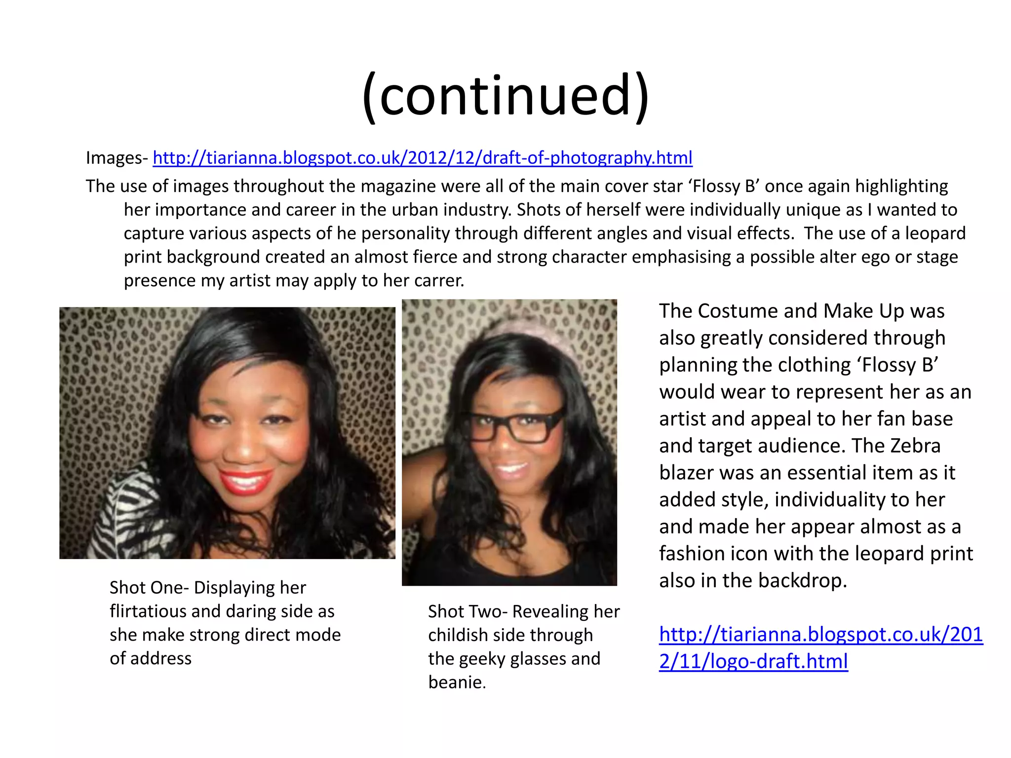 (continued)
Images- http://tiarianna.blogspot.co.uk/2012/12/draft-of-photography.html
The use of images throughout the magazine were all of the main cover star ‘Flossy B’ once again highlighting
    her importance and career in the urban industry. Shots of herself were individually unique as I wanted to
    capture various aspects of he personality through different angles and visual effects. The use of a leopard
    print background created an almost fierce and strong character emphasising a possible alter ego or stage
    presence my artist may apply to her carrer.
                                                                        The Costume and Make Up was
                                                                        also greatly considered through
                                                                        planning the clothing ‘Flossy B’
T                                                                       would wear to represent her as an
                                                                        artist and appeal to her fan base
                                                                        and target audience. The Zebra
                                                                        blazer was an essential item as it
                                                                        added style, individuality to her
                                                                        and made her appear almost as a
                                                                        fashion icon with the leopard print
    Shot One- Displaying her                                            also in the backdrop.
    flirtatious and daring side as         Shot Two- Revealing her
    she make strong direct mode            childish side through        http://tiarianna.blogspot.co.uk/201
    of address                             the geeky glasses and        2/11/logo-draft.html
                                           beanie.
 