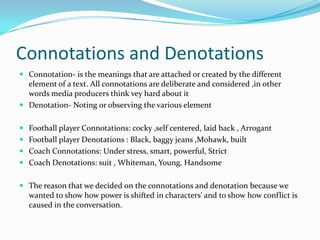 Connotations and Denotations
 Connotation- is the meanings that are attached or created by the different
  element of a text. All connotations are deliberate and considered ,in other
  words media producers think vey hard about it
 Denotation- Noting or observing the various element


 Football player Connotations: cocky ,self centered, laid back , Arrogant
 Football player Denotations : Black, baggy jeans ,Mohawk, built
 Coach Connotations: Under stress, smart, powerful, Strict
 Coach Denotations: suit , Whiteman, Young, Handsome


 The reason that we decided on the connotations and denotation because we
  wanted to show how power is shifted in characters' and to show how conflict is
  caused in the conversation.
 