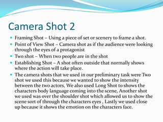 Camera Shot 2
 Framing Shot – Using a piece of set or scenery to frame a shot.
 Point of View Shot – Camera shot as if the audience were looking
  through the eyes of a protagonist
 Two shot – When two people are in the shot
 Establishing Shot – A shot often outside that normally shows
  where the action will take place.
 The camera shots that we used in our preliminary task were Two
  shot we used this because we wanted to show the intensity
  between the two actors, We also used Long Shot to shows the
  characters body language coming into the scene, Another shot
  we used was over the shoulder shot which allowed us to show the
  scene sort of through the characters eyes , Lastly we used close
  up because it shows the emotion on the characters face.
 