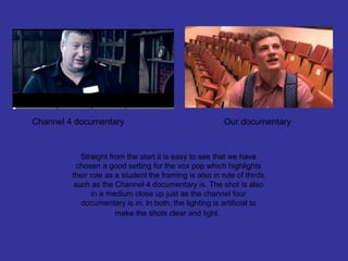 Channel 4 documentary                                    Our documentary


            Straight from the start it is easy to see that we have
           chosen a good setting for the vox pop which highlights
         their role as a student the framing is also in rule of thirds
          such as the Channel 4 documentary is. The shot is also
               in a medium close up just as the channel four
            documentary is in. In both, the lighting is artificial to
                       make the shots clear and light.
 
