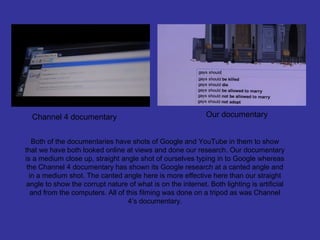 Channel 4 documentary                                       Our documentary


   Both of the documentaries have shots of Google and YouTube in them to show
that we have both looked online at views and done our research. Our documentary
is a medium close up, straight angle shot of ourselves typing in to Google whereas
 the Channel 4 documentary has shown its Google research at a canted angle and
  in a medium shot. The canted angle here is more effective here than our straight
 angle to show the corrupt nature of what is on the internet. Both lighting is artificial
   and from the computers. All of this filming was done on a tripod as was Channel
                                   4’s documentary.
 