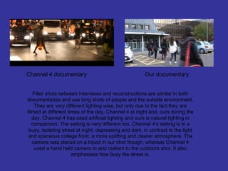 Channel 4 documentary                                  Our documentary


    Filler shots between interviews and reconstructions are similar in both
documentaries and use long shots of people and the outside environment.
    They are very different lighting wise, but only due to the fact they are
filmed at different times of the day, Channel 4 at night and, ours during the
   day. Channel 4 has used artificial lighting and ours is natural lighting in
   comparison. The setting is very different too, Channel 4’s setting is in a
 busy, isolating street at night, depressing and dark, in contrast to the light
 and spaceous college front, a more uplifting and clearer atmosphere. The
   camera was placed on a tripod in our shot though, whereas Channel 4
    used a hand held camera to add realism to the outdoors shot. It also
                      emphasises how busy the street is.
 