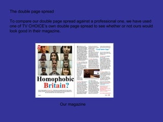 The double page spread

To compare our double page spread against a professional one, we have used
one of TV CHOICE’s own double page spread to see whether or not ours would
look good in their magazine.




                         Our magazine
 