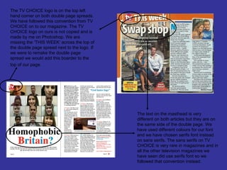 The TV CHOICE logo is on the top left
hand corner on both double page spreads.
We have followed this convention from TV
CHOICE on to our magazine. The TV
CHOICE logo on ours is not copied and is
made by me on Photoshop. We are
missing the ‘THIS WEEK’ across the top of
the double page spread next to the logo. If
we were to remake the double page
spread we would add this boarder to the
top of our page.




                                              The text on the masthead is very
                                              different on both articles but they are on
                                              the same side of the double page. We
                                              have used different colours for our font
                                              and we have chosen serifs font instead
                                              on sans serifs. The sans serifs on TV
                                              CHOICE is very rare in magazines and in
                                              all the other television magazines we
                                              have seen did use serifs font so we
                                              followed that convention instead.
 