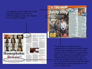 Our magazine article starts with a drop
cap at the beginning just like TV
CHOICE magazine. We have followed
this convention carefully.




                                          The standfirst is directly under the
                                          masthead in both magazine articles. Again
                                          we have used a different font to the sans
                                          serifs font that TV CHOICE magazine have
                                          used. The masthead and standfirst are in
                                          different places on both articles ours is
                                          under the principal image and theirs is on
                                          top. In the standfirst we have told the reader
                                          who the article is about and what for such
                                          as TV CHOICE does.
 
