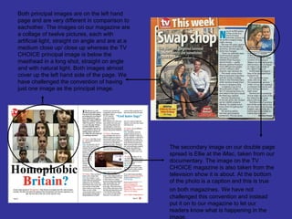 Both principal images are on the left hand
page and are very different in comparison to
eachother. The images on our magazine are
a collage of twelve pictures, each with
artificial light, straight on angle and are at a
medium close up/ close up whereas the TV
CHOICE principal image is below the
masthead in a long shot, straight on angle
and with natural light. Both images almost
cover up the left hand side of the page. We
have challenged the convention of having
just one image as the principal image.




                                                   The secondary image on our double page
                                                   spread is Ellie at the iMac, taken from our
                                                   documentary. The image on the TV
                                                   CHOICE magazine is also taken from the
                                                   television show it is about. At the bottom
                                                   of the photo is a caption and this is true
                                                   on both magazines. We have not
                                                   challenged this convention and instead
                                                   put it on to our magazine to let our
                                                   readers know what is happening in the
                                                   image.
 