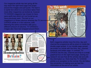 Our magazine article has text going all the
way down the right hand page and wraps
around the images and pull quote. The text is
in serifs font which is a convention taken from
most other magazines we looked at, however
TV CHOICE magazine has chosen to have
sans serifs text which isn’t as formal as we
have previously seen. The text on our
magazine is in three columns whereas the TV
CHOICE article is in two columns, both
following the same convention with just a
different amount of columns. TV CHOICE’s
images also have text wrapped around them.




                                                  Both magazine articles have the time, day and
                                                  channel the programme will be aired on inside the
                                                  double page spread. In our double page spread
                                                  we ended our article with the time, day, channel,
                                                  facebook and twitter page. In contrast, TV
                                                  CHOICE has the day, channel and time in a small
                                                  graphical box on the right hand page. During our
                                                  research we saw that all the articles did end with
                                                  the information so I think that this TV CHOICE
                                                  article is an exception to the normal. We did follow
                                                  the convention of making sure we had this
                                                  information at the end of our article.
 