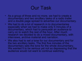 Our Task
• As a group of three and no more, we had to create a
  documentary and two ancillary tasks of a radio trailer
  and a double page spread to advertise our documentary.
• We had to do a lot of research in to documentaries
  especially when we had to make only 5 minutes of a
  documentary, which had to persuade an audience to
  carry on to watch the rest of the hour. After much
  research we decided to do a mixed documentary, with
  interviews, archive material and narration.
• We also had to set a tone for our documentary and for
  the two ancillary tasks. The first five minutes of the
  documentary sets the tone for the whole documentary.
  We wanted it to be serious yet not so depressing that the
  audience would not want to continue watching.
 