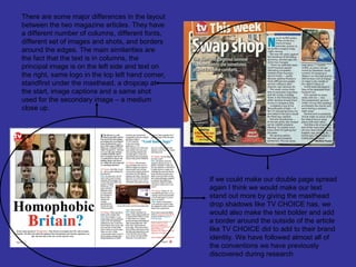 There are some major differences in the layout
between the two magazine articles. They have
a different number of columns, different fonts,
different set of images and shots, and borders
around the edges. The main similarities are
the fact that the text is in columns, the
principal image is on the left side and text on
the right, same logo in the top left hand corner,
standfirst under the masthead, a dropcap at
the start, image captions and a same shot
used for the secondary image – a medium
close up.




                                                    If we could make our double page spread
                                                    again I think we would make our text
                                                    stand out more by giving the masthead
                                                    drop shadows like TV CHOICE has, we
                                                    would also make the text bolder and add
                                                    a border around the outside of the article
                                                    like TV CHOICE did to add to their brand
                                                    identity. We have followed almost all of
                                                    the conventions we have previously
                                                    discovered during research.
 