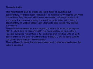 The radio trailer

This was the last task, to create the radio trailer to advertise our
documentary. We did a lot of research in to trailers and we figured out what
conventions they use and which ones we needed to incorporate in to it
some way. I am now comparing it to another radio trailer advertising a
documentary on wildlife called ‘Last Chance to see’ to see how well we
succeeded.
The radio advertisement I am comparing it with is for a documentary on
BBC 2, which is in much contrast to our documentary as ours is for a
younger audience rather than a 40+ audience that watches BBC 2. Both
documentaries are also very different as the BBC 2 one is about wildlife
compared to ours about homosexuality.
They will have to follow the same conventions in order to advertise on the
radio to succeed.
 
