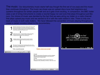 The music: Our documentary music starts half way though the first set of vox pops and this music
then continues throughout. The music we chose was an upbeat disco tune that heightens and
quietens throughout as certain people talk and as it gets more exciting. In comparison, the BBC trailer
uses a set of string instruments to create a neutral happy nor sad tune that plays throughout just like
ours. Our choice of music was decided by the fact that we were airing our trailer on a radio channel
that plays upbeat pop music and we wanted to fit in with the radio station’s vibe. There is only one
track of music in both radio trailers. We have followed this convention of music playing throughout to
create a certain emotion linked to the documentary.
 