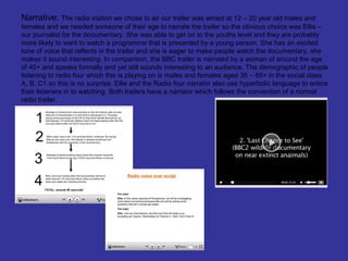 Narrative: The radio station we chose to air our trailer was aimed at 12 – 20 year old males and
females and we needed someone of their age to narrate the trailer so the obvious choice was Ellie –
our journalist for the documentary. She was able to get on to the youths level and they are probably
more likely to want to watch a programme that is presented by a young person. She has an excited
tone of voice that reflects in the trailer and she is eager to make people watch the documentary, she
makes it sound interesting. In comparison, the BBC trailer is narrated by a woman of around the age
of 40+ and speaks formally and yet still sounds interesting to an audience. The demographic of people
listening to radio four which this is playing on is males and females aged 35 – 65+ in the social class
A, B, C1 so this is no surprise. Ellie and the Radio four narrator also use hyperbolic language to entice
their listeners in to watching. Both trailers have a narrator which follows the convention of a normal
radio trailer.
 
