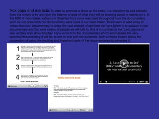 Vox pops and extracts: In order to promote a show on the radio, it is important to add extracts
from the shows to try and give the listener a taste of what they will be learning about or seeing on it. In
the BBC 4 radio trailer, extracts of Stephen Fry’s voice was used throughout from the documentary
such as vox pops from our documentary were used in our radio trailer. There were a wide array of
voices from our documentary to show the vast amount of opinions we have taken in to account in our
documentary and the wide variety of people we will talk to, this is in contrast to the ‘Last chance to
see’ as they only show Stephen Fry’s voice from the documentary which emphasises the very
personal documentary it will be; a one on one with the audience. Both of these trailers follow the
convention of using the exciting and important parts of the documentaries to advertise it.
 