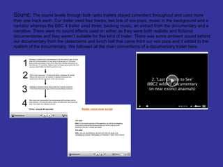 Sound: The sound levels through both radio trailers stayed consistent throughout and used more
than one track each. Our trailer used four tracks; two lots of vox pops, music in the background and a
narrator whereas the BBC 4 trailer used three; backing music, an extract from the documentary and a
narrative. There were no sound effects used on either as they were both realistic and fictional
documentaries and they weren’t suitable for this kind of trailer. There was some ambient sound behind
our documentary from the classrooms and lunch hall that came from our vox pops and it added to the
realism of the documentary. We followed all the main conventions of a documentary trailer here.
 