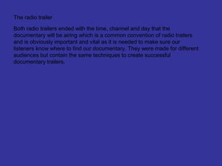 The radio trailer

Both radio trailers ended with the time, channel and day that the
documentary will be airing which is a common convention of radio trailers
and is obviously important and vital as it is needed to make sure our
listeners know where to find our documentary. They were made for different
audiences but contain the same techniques to create successful
documentary trailers.
 