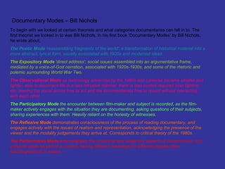 Documentary Modes – Bill Nichols
To begin with we looked at certain theorists and what categories documentaries can fall in to. The
first theorist we looked in to was Bill Nichols. In his first book ‘Documentary Modes’ by Bill Nichols,
he wrote about;
The Poetic Mode 'reassembling fragments of the world', a transformation of historical material into a
more abstract, lyrical form, usually associated with 1920s and modernist ideas.
The Expository Mode 'direct address', social issues assembled into an argumentative frame,
mediated by a voice-of-God narration, associated with 1920s-1930s, and some of the rhetoric and
polemic surrounding World War Two.
The Observational Mode as technology advanced by the 1960s and cameras became smaller and
lighter, able to document life in a less intrusive manner, there is less control required over lighting
etc, leaving the social actors free to act and the documentarists free to record without interacting
with each other.
The Participatory Mode the encounter between film-maker and subject is recorded, as the film-
maker actively engages with the situation they are documenting, asking questions of their subjects,
sharing experiences with them. Heavily reliant on the honesty of witnesses.
The Reflexive Mode demonstrates consciousness of the process of reading documentary, and
engages actively with the issues of realism and representation, acknowledging the presence of the
viewer and the modality judgements they arrive at. Corresponds to critical theory of the 1980s.
The Performative Mode acknowledges the emotional and subjective aspects of documentary, and
presents ideas as part of a context, having different meanings for different people, often
autobiographical in nature.
 