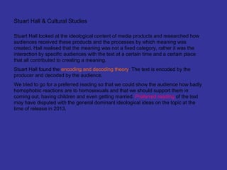 Stuart Hall & Cultural Studies

Stuart Hall looked at the ideological content of media products and researched how
audiences received these products and the processes by which meaning was
created. Hall realised that the meaning was not a fixed category, rather it was the
interaction by specific audiences with the text at a certain time and a certain place
that all contributed to creating a meaning.
Stuart Hall found the encoding and decoding theory: The text is encoded by the
producer and decoded by the audience.
We tried to go for a preferred reading so that we could show the audience how badly
homophobic reactions are to homosexuals and that we should support them in
coming out, having children and even getting married. Preferred reading of the text
may have disputed with the general dominant ideological ideas on the topic at the
time of release in 2013.
 