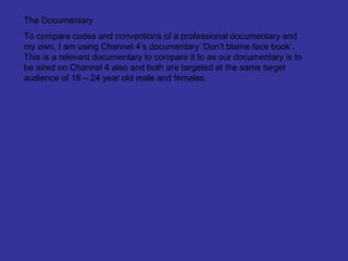 The Documentary
To compare codes and conventions of a professional documentary and
my own, I am using Channel 4’s documentary ‘Don’t blame face book’.
This is a relevant documentary to compare it to as our documentary is to
be aired on Channel 4 also and both are targeted at the same target
audience of 16 – 24 year old male and females.
 